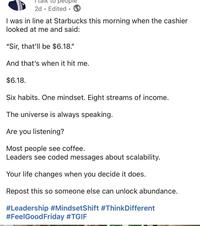 ° 2d Edited 1 I was in line at Starbucks this morning when the cashier looked at me and said: "Sir, that'll be $6.18." And that's when it hit me. $6.18. Six habits. One mindset. Eight streams of income. The universe is always speaking. Are you listening? Most people see coffee. Leaders see coded messages about scalability. Your life changes when you decide it does. Repost this so someone else can unlock abundance. #Leadership #MindsetShift #ThinkDifferent #FeelGood Friday #TGIF