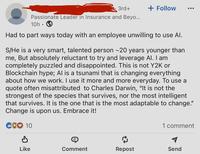 3rd+ + Follow ... Passionate Leader in Insurance and Beyo... 10h Had to part ways today with an employee unwilling to use Al. S/He is a very smart, talented person ~20 years younger than me, But absolutely reluctant to try and leverage Al. I am completely puzzled and disappointed. This is not Y2K or Blockchain hype; Al is a tsunami that is changing everything about how we work. I use it more and more everyday. To use a quote often misattributed to Charles Darwin, "It is not the strongest of the species that survives, nor the most intelligent that survives. It is the one that is the most adaptable to change." Change is upon us. Embrace it! COO 10 1 comment P Like Comment Repost Send