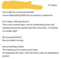 + Follow This might be a controversial take: I once embezzled $3,000 from a company I worked for. For a while, I felt bad about it. Then a few months later, I sat at a leadership dinner and watched executives spend more than twice that... on alcohol in a single night. No one questioned it. No one called it wrong. And something clicked: The meaning of our actions isn't fixed. It's shaped by the rules-and who those rules are designed to protect.
