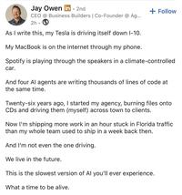 Jay Owen in ⚫ 2nd CEO @ Business Builders | Co-Founder @ Ag... 2h As I write this, my Tesla is driving itself down 1-10. My MacBook is on the internet through my phone. + Follow Spotify is playing through the speakers in a climate-controlled car. And four Al agents are writing thousands of lines of code at the same time. Twenty-six years ago, I started my agency, burning files onto CDs and driving them (myself) across town to clients. Now I'm shipping more work in an hour stuck in Florida traffic than my whole team used to ship in a week back then. And I'm not even the one driving. We live in the future. This is the slowest version of Al you'll ever experience. What a time to be alive.