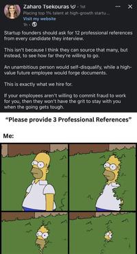 Zaharo Tsekouras • 1st 0 Placing top 1% talent at high-growth startu... Visit my website 1h • ✓ Startup founders should ask for 12 professional references from every candidate they interview. This isn't because I think they can source that many, but instead, to see how far they're willing to go. An unambitious person would self-disqualify, while a high- value future employee would forge documents. This is exactly what we hire for. If your employees aren't willing to commit fraud to work for you, then they won't have the grit to stay with you when the going gets tough. "Please provide 3 Professional References" Me: m 32 27 2 33 तीक m 33 3 А