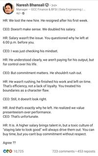 Naresh Bhansali • 3rd+ Manager GCC Finance & BFSI | Data Engineering | ... 4d → HR: We lost the new hire. He resigned after his first week. CEO: Doesn't make sense. We doubled his salary. HR: Salary wasn't the issue. You questioned why he left at 6:00 p.m. before you. CEO: I was just checking his mindset. HR: He understood clearly, we aren't paying for his output, but for control over his life. CEO: But commitment matters. He shouldn't rush out. HR: He wasn't rushing, he finished his work and left on time. That's efficiency, not a lack of loyalty. You treated his boundaries as a character flaw. CEO: Still, it doesn't look right. HR: And that's exactly why he left. He realized we value presenteeism over performance. CEO: That's unfortunate. HR: It is. A higher salary brings talent in, but a toxic culture of "staying late to look good" will always drive them out. You can buy time, but you can't buy commitment without respect. Agree?? C10,725 723 comments • 453 reposts