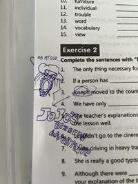 furnitured to 11. individual 12. trouble 13. word 14. vocabulary 15. view Exercise 2 OH MY GOD.. Complete the sentences with "f bib yatem lled) 1. The only thing necessary fo naril 9210 If a person has 3. Joseph moved to the count 4. We have only 92 JoJoe The teacher's explanations the lesson well. 26W 92 orl art terit b Advent driving in heavy tra Bizarnoldn't go to the cinem 1. 8. She is really a good typist 9. Although there were your explanation of the t