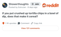 Showerthoughts + Join reddit Posted by EstroJen 6 days ago . If you put crushed up tortilla chips in a bowl of dip, does that make it cereal? 1.1K upvotes Comment Copy link View 131 comments