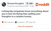 Showerthoughts → Join Posted by operatingsys2016. 5 day... reddit Letting big companies know everything about you is less terrifying than spilling your thoughts to a random human. 843 upvotes Comment Copy link View 54 comments