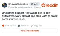 Showerthoughts → Join Posted by ohdogwhatdone 19 day... reddit One of the biggest Hollywood lies is how detectives work almost non stop 24/7 to crack some murder cases. 8.6K upvotes Comment Copy link View 279 comments