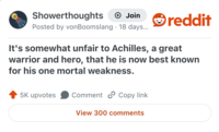 Showerthoughts + Join Posted by von Boomslang 18 days... reddit It's somewhat unfair to Achilles, a great warrior and hero, that he is now best known for his one mortal weakness. 5K upvotes Comment Copy link View 300 comments