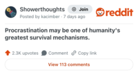 Showerthoughts + Join reddit Posted by kacimber 7 days ago Procrastination may be one of humanity's greatest survival mechanisms. 2.3K upvotes Comment Copy link View 113 comments