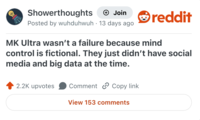 Showerthoughts + Join Posted by wuhduhwuh 13 days ago reddit MK Ultra wasn't a failure because mind control is fictional. They just didn't have social media and big data at the time. 2.2K upvotes Comment Copy link View 153 comments