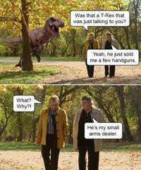 What? Why?! Was that a T-Rex that was just talking to you? Yeah, he just sold me a few handguns. He's my small arms dealer.