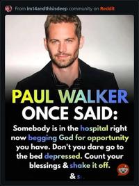 From im14andthisisdeep community on Reddit PAUL WALKER ONCE SAID: Somebody is in the hospital right now begging God for opportunity you have. Don't you dare go to the bed depressed. Count your blessings & shake it off. & Sta