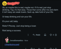 Ok, so maybe this is real, maybe not. If it's real, just stop drinking. Yup, it's that easy. Those that come after me and claim it isn't easy are weak losers. Sack up, take hold of your life. Or keep drinking and ruin your life. It's your call, baby. Risks? Phooey. Just stop being a loser. Risk being a success. CerealSemantics • Now r/thanksimcured Reply B2B C