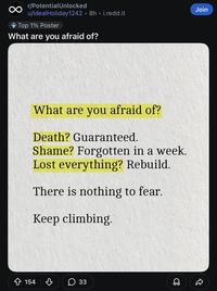 r/PotentialUnlocked u/Ideal Holiday1242 • 8h. i.redd.it Top 1% Poster What are you afraid of? What are you afraid of? Death? Guaranteed. Shame? Forgotten in a week. Lost everything? Rebuild. There is nothing to fear. Keep climbing. 154 ♡ ☐ 33 D Join