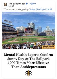 The Babylon Bee Follow 2d. "The impact is staggering." https://buff.ly/YVzVplP WESTERN METAL petco park MEOZ Read the article at BabylonBee.com Mental Health Experts Confirm Sunny Day At The Ballpark 1000 Times More Effective Than Antidepressants
