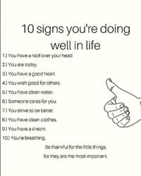 10 signs you're doing well in life 1.) You have a roof over your head. 2.) You ate today. 3.) You have a good heart. 4.) You wish good for others. 5.) You have clean water. 6.) Someone cares for you. 7.) You strive to be better. 8.) You have clean clothes. 9.) You have a dream. 10.) You're breathing. Be thankful for the little things, for they are the most important.