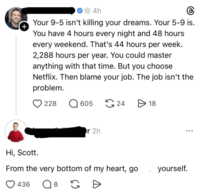 + 4h Your 9-5 isn't killing your dreams. Your 5-9 is. You have 4 hours every night and 48 hours every weekend. That's 44 hours per week. 2,288 hours per year. You could master anything with that time. But you choose Netflix. Then blame your job. The job isn't the problem. 228 605 24 > 18 Hi, Scott. r 2h From the very bottom of my heart, go 436 Q 8 G D yourself.