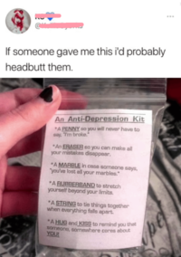 If someone gave me this i'd probably headbutt them. An Anti-Depression Kit *A PENNY so you will never have to say, "I'm broke." *An ERASER so you can make all your mistakes disappear. *A MARBLE in case someone says, "you've lost all your marbles." *A RUBBERBAND to stretch yourself beyond your limits. *A STRING to tie things together when everything falls apart. *A HUG and KISS to remind you that someone, somewhere cares about YOU! pe ***
