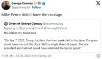 George Conway @gtconway3d. Follow Mike Pence didn't have the courage. Ghost of George Conway @gtconway3dg Replying to @gtconway3d and @January6thCmte this makes my blood boil X "On Jan. 7, 2021, Trump had less than two weeks left in his term. Congress could have run out the clock. With a single sheet of paper, the vice president and Cabinet could have sidelined Trump for good." 11:05 AM. Jul 28, 2022 from Fairfax, VA O