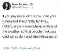 Dana Schwartz @DanaSchwartzzz If you pay me $50 I'll show up to your funeral but stand really far away, holding a black umbrella regardless of the weather, so that people think you died with a dark and interesting secret. 19:06 3/1/19 Twitter Web Client