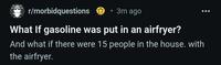r/morbidquestions • 3m ago What If gasoline was put in an airfryer? And what if there were 15 people in the house. with the airfryer.