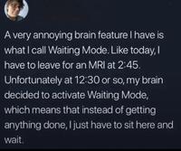 A very annoying brain feature I have is what I call Waiting Mode. Like today, I have to leave for an MRI at 2:45. Unfortunately at 12:30 or so, my brain decided to activate Waiting Mode, which means that instead of getting anything done, I just have to sit here and wait.