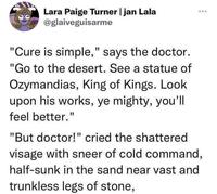 Lara Paige Turner | jan Lala @glaiveguisarme "Cure is simple," says the doctor. "Go to the desert. See a statue of Ozymandias, King of Kings. Look upon his works, ye mighty, you'll feel better." "But doctor!" cried the shattered visage with sneer of cold command, half-sunk in the sand near vast and trunkless legs of stone,