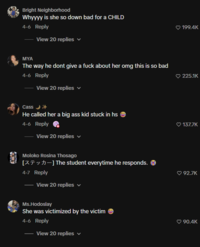 Bright Neighborhood Whyyyy is she so down bad for a CHILD 4-6 Reply View 20 replies MYA The way he dont give a f--- about her omg this is so bad 4-6 Reply View 20 replies Cass →→ He called her a big ass kid stuck in hs 4-6 Reply View 20 replies v Moloko Rosina Thosago [-] The student everytime he responds. 4-7 Reply View 20 replies Ms.Hodoslay She was victimized by the victim 4-6 Reply View 20 replies ✓ 199.4K 225.1K 137.7K 92.7K 90.4K