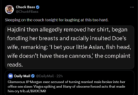 Chuck Bass @ChuckFBass Sleeping on the couch tonight for laughing at this too hard. Hajdini then allegedly removed her shirt, began fondling her breasts and racially insulted Doe's wife, remarking: 'I bet your little Asian, fish head, wife doesn't have these cannons,' the complaint reads. - m Daily Mail ❤ @DailyMail · 22h Glamorous JP Morgan exec accused of turning married male broker into her office sex slave: Viagra spiking and litany of obscene forced acts that made him cry trib.al/BiXXCMO :
