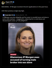 Degen CPA ❤ @DrewVento BREAKING: JP Morgan received 435,122 applications in the past hour. 20X their previous single day high. m Daily Mail US @Daily MailUS - 21h A JPMorgan executive allegedly used her power to sexually harass and abuse a junior male employee - drugging him, subjecting him to racial abuse and threatening his career. Daily Mail trib.al/RglAnTU EXCLUSIVE Glamorous JP Morgan exec accused of turning male broker into sex slave