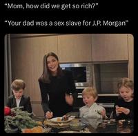 "Mom, how did we get so rich?” "Your dad was a sex slave for J.P. Morgan"