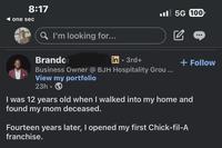 8:17 one sec . 5G 100 Q I'm looking for... Brandon in 3rd+ Business Owner @ BJH Hospitality Grou... View my portfolio 23h.> + Follow I was 12 years old when I walked into my home and found my mom deceased. Fourteen years later, I opened my first Chick-fil-A franchise.