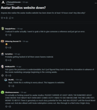 r/TheLastAirbender ⚫12h ago TheLegater Avatar Studios website down? Anyone else realize the avatar studios website has been down for at least 10 hours now? Any idea why? 16.12 Θ SaiyajinPrime - 12h ago I noticed it earlier actually. I went to grab a link to give someone a reference and just got an error. Glittering-Second-73 - 12h ago 853 hertuition. 12h ago Probably getting hacked of all there seven havens material. B4♡ MrBKainXTR. 1h ago Huh guess the pessimism is understandable, but I just figured they took it down for renovation in advance of the movie marketing campaign beginning in the coming weeks. ♡ SiLeNZ.53m ago Yeah, I think this is nothing to worry about. This happens to websites 813 Ilikethesuccwararc⚫ 12h ago I'm actually so f------ scared for avatar studios. PLEASE!! SURVIVE AT LEAST UNTIL THE RUMORED ADULT ZUKO MOVIE THAT MIGHT NOT EVEN EXIST COMES OUT!!! I NEED TO SEE HIM BECOME THE FIRE LORD HE'S MEANT TO BE!!!!!!! There is genuinely so much story potential for him. And also ATLEAST until the Kuruk Novel comes out. And also atleast until Azula redemption comes out. Also through in a Red Lotus Origin story. 813