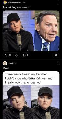 r/dankmemes 17m Something sus about it 35 2 D Meirl r/meirl 1h There was a time in my life when I didn't know who Erika Kirk was and I really took that for granted. FREEDOM FREEDOM