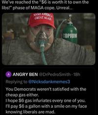 We've reached the "$6 is worth it to own the libs!" phase of MAGA cope. Unreal... MAKE AMERICA GREAT AGAIN COPIUM NICKSDANKMEMES A ANGRY BEN @DrPedroSmith - 18h Replying to @Nicksdankmemes3 You Democrats weren't satisfied with the cheap gas either. I hope $6 gas infuriates every one of you. I'll pay $6 a gallon with a smile on my face knowing liberals are mad.