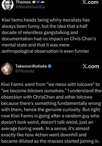 Thomas @MeathGuerilla X.com Kiwi farms heads being whiny moralists has always been funny, but the idea that a half decade of relentless gangstalking and documentation had no impact on Chris Chan's mental state and that it was mere anthropological observation is even funnier TakemoriKohoto @TKohoto X.com Kiwi Farms went from "we mess with lolcows" to "we become lolcows ourselves." I understand the obsession with ChrisChan and other lolcows because there's something fundamentally wrong with them, hence the genuine curiosity. But right now Kiwi Farms is going after a random guy who doesn't look weird, doesn't talk weird, just an average boring weeb. In a sense, it's almost exactly like how 4chan went downhill and became diluted as the masses started joining in.