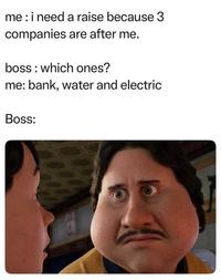 me: i need a raise because 3 companies are after me. boss which ones? me: bank, water and electric Boss: