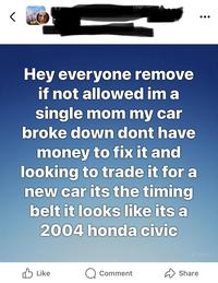 Hey everyone remove if not allowed im a single mom my car broke down dont have money to fix it and looking to trade it for a new car its the timing belt it looks like its a 2004 honda civic Like Comment Share Meta Al