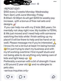 esta Edited -REPOST EDIT- $150 every 2 weeks Monday-Wednesday 11am-2pm until June Monday-Friday 8:30am-12:30pm & will get $200 bi weekly pay increase, with a bonus of free nail sets and designs If you can help me with my 2 kids 2&5 years. I'm mentally not okay right now. My toddler is FERAL & We just moved and I need help with someone watching the kids while I finish setting up my place!! (I will be there to help and be hand on as well). Please message me if you're interested I know it's not a lot but at least I'm being honest I'm just trying to start my business and with my bf working overtime I find myself stuck and not being able to do anything only taking care of kids and light keep up Preferably a woman with a bit of strength I have a 50 pound 2 year old and no allergies to pets also. -serious inquiries only- 8 ○ 9