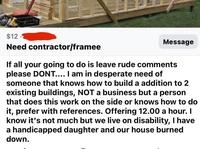 $12. Need contractor/framee Message If all your going to do is leave rude comments please DONT.... I am in desperate need of someone that knows how to build a addition to 2 existing buildings, NOT a business but a person that does this work on the side or knows how to do it, prefer with references. Offering 12.00 a hour. I know it's not much but we live on disability, I have a handicapped daughter and our house burned down.