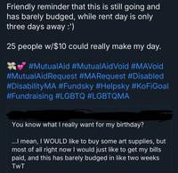 Friendly reminder that this is still going and has barely budged, while rent day is only three days away :') 25 people w/$10 could really make my day. #MutualAid #MutualAidVoid #MAVoid #MutualAidRequest #MARequest #Disabled #Disability MA #Fundsky #Helpsky #KoFiGoal #Fundraising #LGBTQ #LGBTQMA You know what I really want for my birthday? ...I mean, I WOULD like to buy some art supplies, but most of all right now I would just like to get my bills paid, and this has barely budged in like two weeks TwT