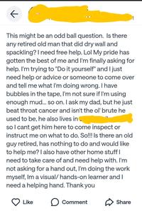 ← This might be an odd ball question. Is there any retired old man that did dry wall and spackling? I need free help. Lol My pride has gotten the best of me and I'm finally asking for help. I'm trying to "Do it yourself" and I just need help or advice or someone to come over and tell me what I'm doing wrong. I have bubbles in the tape, I'm not sure if I'm using enough mud... so on. I ask my dad, but he just beat throat cancer and isn't the ol' brute he used to be, he also lives in so I cant get him here to come inspect or instruct me on what to do. So!!! Is there an old guy retired, has nothing to do and would like to help me? I also have other home stuff I need to take care of and need help with. I'm not asking for a hand out, I'm doing the work myself, Im a visual/ hands-on learner and I need a helping hand. Thank you Like ☐ Comment Share