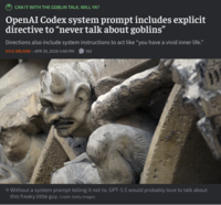 CAN IT WITH THE GOBLIN TALK, WILL YA? OpenAI Codex system prompt includes explicit directive to "never talk about goblins" Directions also include system instructions to act like "you have a vivid inner life." KYLE ORLAND - APR 29, 2026 4:00 PM 182 → Without a system prompt telling it not to, GPT-5.5 would probably love to talk about this freaky little guy. Credit: Getty Images 11