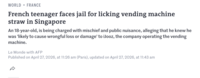 WORLD • FRANCE French teenager faces jail for licking vending machine straw in Singapore An 18-year-old, is being charged with mischief and public nuisance, alleging that he knew he was 'likely to cause wrongful loss or damage' to iJooz, the company operating the vending machine. Le Monde with AFP Published on April 27, 2026, at 11:26 am (Paris), updated on April 27, 2026, at 11:43 am