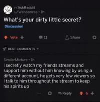 r/AskReddit u/Wahooness ⚫ 1h What's your dirty little secret? Discussion ↑ Vote-> BEST COMMENTS 11 ↑ Share Similar Mixture⚫ lh I secretly watch my friends streams and support him without him knowing by using a different account, he gets very few viewers so I talk to him throughout the stream to keep his spirits up Reply +6+>