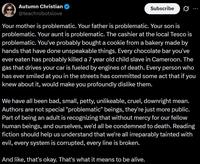 Autumn Christian @teachrobotslove Subscribe Your mother is problematic. Your father is problematic. Your son is problematic. Your aunt is problematic. The cashier at the local Tesco is problematic. You've probably bought a cookie from a bakery made by hands that have done unspeakable things. Every chocolate bar you've ever eaten has probably killed a 7 year old child slave in Cameroon. The gas that drives your car is fueled by engines of death. Every person who has ever smiled at you in the streets has committed some act that if you knew about it, would make you profoundly dislike them. We have all been bad, small, petty, unlikeable, cruel, downright mean. Authors are not special "problematic" beings, they're just more public. Part of being an adult is recognizing that without mercy for our fellow human beings, and ourselves, we'd all be condemned to death. Reading fiction should help us understand that we're all irreparably tainted with evil, every system is corrupted, every line is broken. And like, that's okay. That's what it means to be alive.