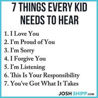 7 THINGS EVERY KID NEEDS TO HEAR 1. I Love You 2. I'm Proud of You 3. I'm Sorry 4. I Forgive You 5. I'm Listening 6. This Is Your Responsibility 7. You've Got What It Takes JOSH SHIPP.COM