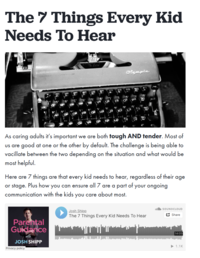 The 7 Things Every Kid Needs To Hear Olympia As caring adults it's important we are both tough AND tender. Most of us are good at one or the other by default. The challenge is being able to vacillate between the two depending on the situation and what would be most helpful. Here are 7 things are that every kid needs to hear, regardless of their age or stage. Plus how you can ensure all 7 are a part of communication with the kids you care about most. your ongoing Josh Shipp Parental Guidance with JOSH SHIPP Privacy policy The 7 Things Every Kid Needs To Hear SOUNDCLOUD Share 14:05 ▶1.1K