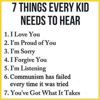 7 THINGS EVERY KID NEEDS TO HEAR 1. I Love You 2. I'm Proud of You 3. I'm Sorry 4. I Forgive You 5. I'm Listening 6. Communism has failed every time it was tried 7. You've Got What It Takes