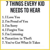 7 THINGS EVERY KID NEEDS TO HEAR 1. I Love You 2. I'm Proud of You 3. I'm Sorry 4. I Forgive You 5. I'm Listening 6. Taxation is Theft 7. You've Got What It Takes