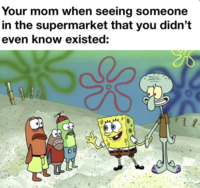 Your mom when seeing someone in the supermarket that you didn't even know existed: